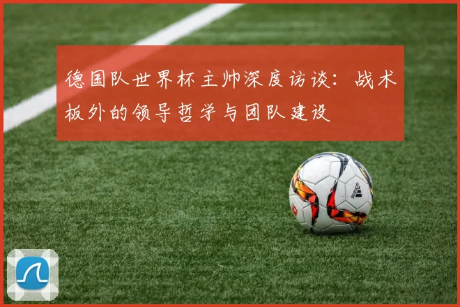 德国队世界杯主帅深度访谈：战术板外的领导哲学与团队建设