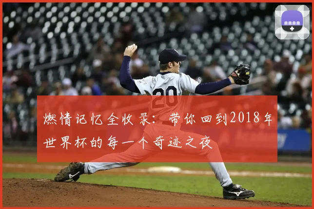 燃情记忆全收录:带你回到2018年世界杯的每一个奇迹之夜
