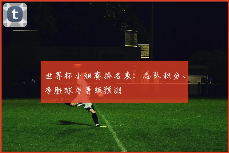 世界杯小组赛排名表:各队积分、净胜球与晋级预测