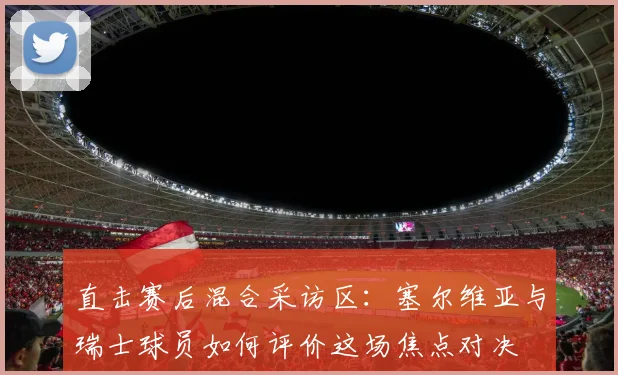直击赛后混合采访区：塞尔维亚与瑞士球员如何评价这场焦点对决