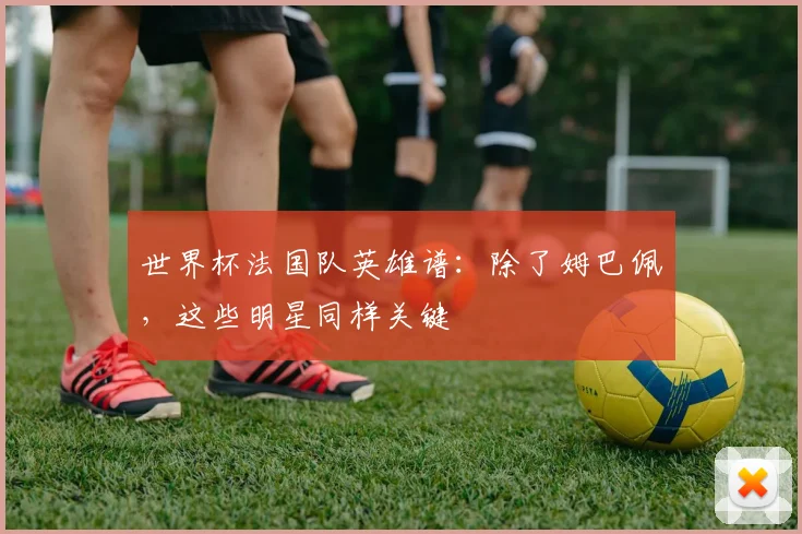 世界杯法国队英雄谱：除了姆巴佩，这些明星同样关键