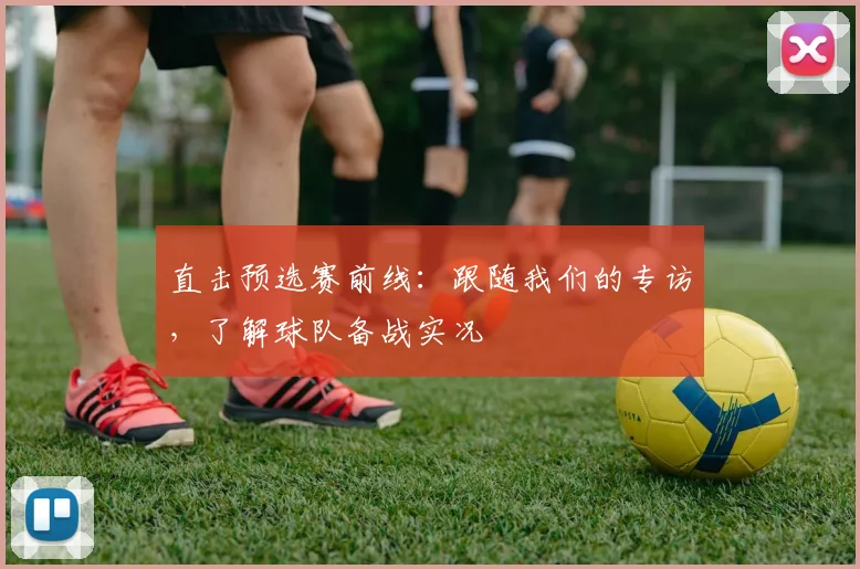 直击预选赛前线：跟随我们的专访，了解球队备战实况