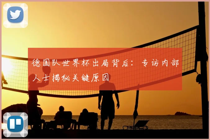 德国队世界杯出局背后：专访内部人士揭秘关键原因