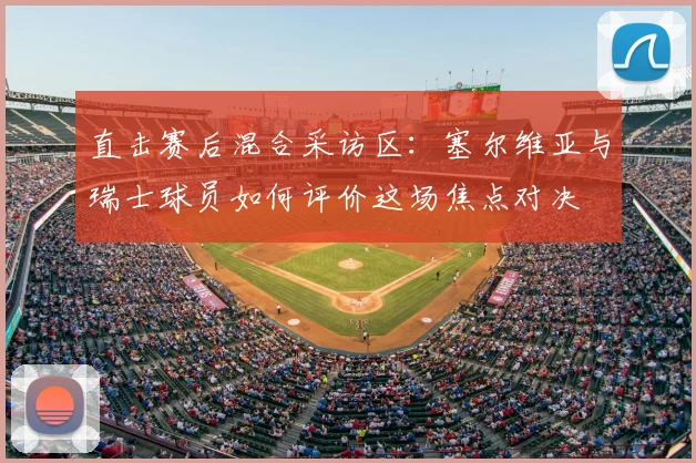 直击赛后混合采访区：塞尔维亚与瑞士球员如何评价这场焦点对决