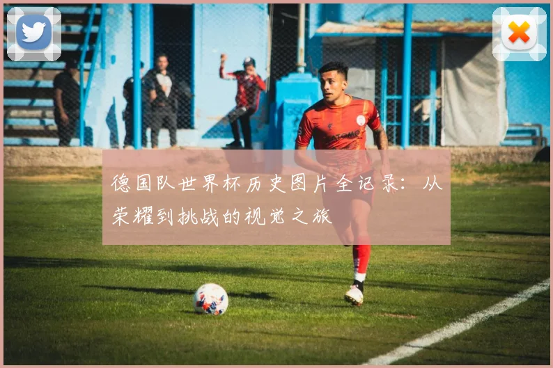德国队世界杯历史图片全记录：从荣耀到挑战的视觉之旅
