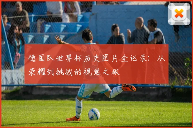 德国队世界杯历史图片全记录：从荣耀到挑战的视觉之旅