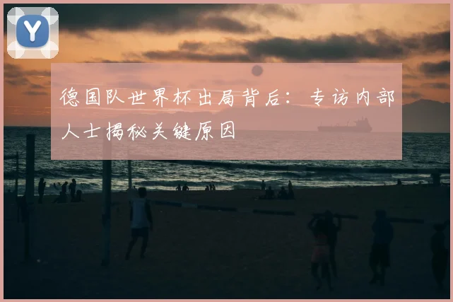 德国队世界杯出局背后：专访内部人士揭秘关键原因