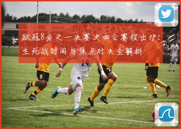 欧冠8分之一决赛次回合赛程出炉：生死战时间与焦点对决全解析