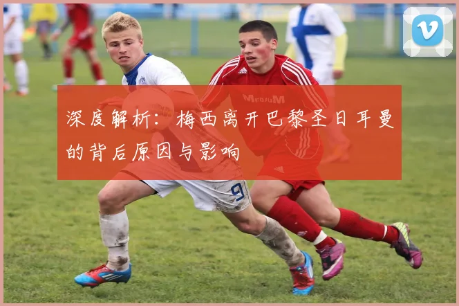 深度解析：梅西离开巴黎圣日耳曼的背后原因与影响