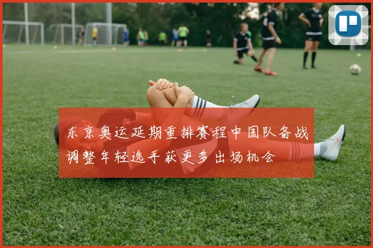 东京奥运延期重排赛程中国队备战调整年轻选手获更多出场机会