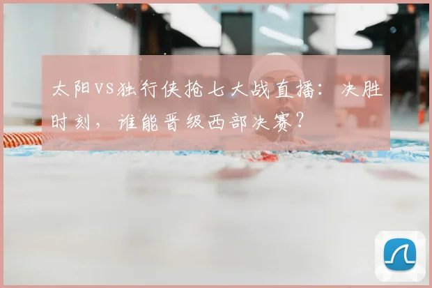 太阳vs独行侠抢七大战直播：决胜时刻，谁能晋级西部决赛？