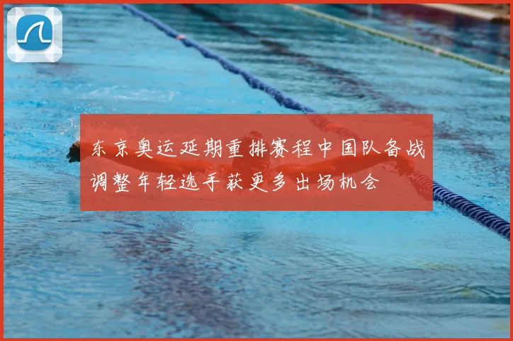 东京奥运延期重排赛程中国队备战调整年轻选手获更多出场机会