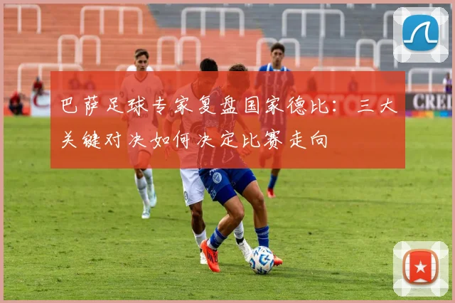 巴萨足球专家复盘国家德比:三大关键对决如何决定比赛走向