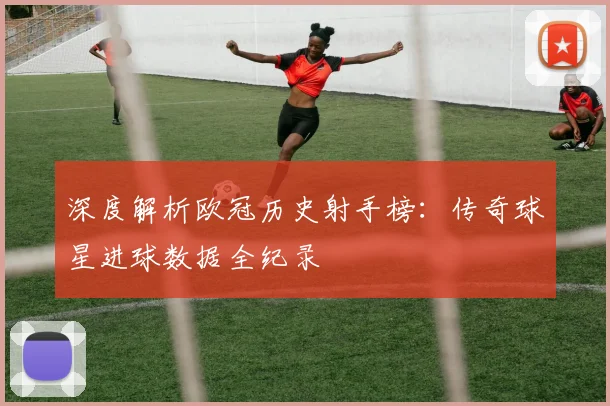 深度解析欧冠历史射手榜：传奇球星进球数据全纪录