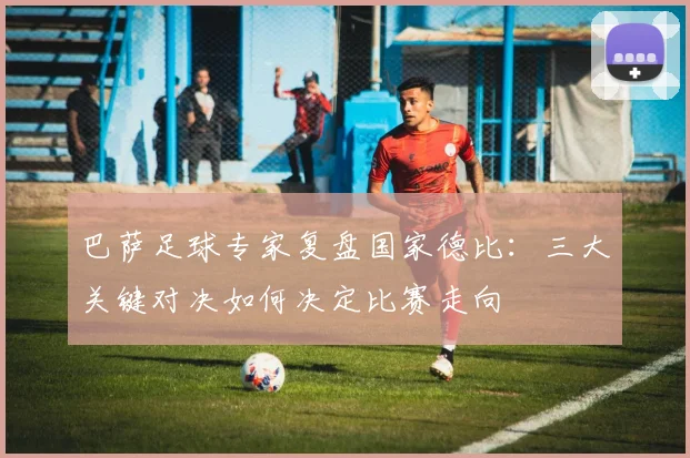 巴萨足球专家复盘国家德比:三大关键对决如何决定比赛走向