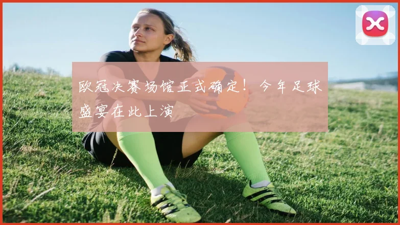 欧冠决赛场馆正式确定！今年足球盛宴在此上演