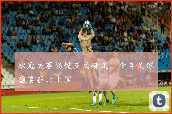 欧冠决赛场馆正式确定！今年足球盛宴在此上演