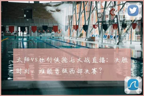 太阳vs独行侠抢七大战直播：决胜时刻，谁能晋级西部决赛？