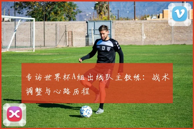 专访世界杯A组出线队主教练：战术调整与心路历程
