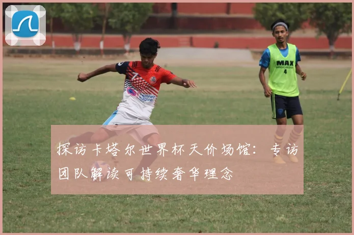 探访卡塔尔世界杯天价场馆：专访团队解读可持续奢华理念